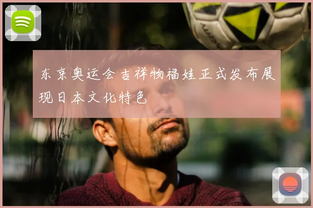 东京奥运会吉祥物福娃正式发布展现日本文化特色