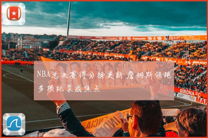 NBA总决赛得分榜更新 詹姆斯领跑多项纪录成焦点