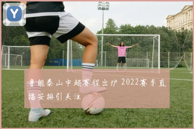 鲁能泰山中超赛程出炉 2022赛季直播安排引关注