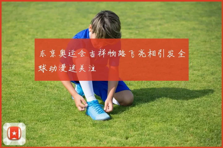 东京奥运会吉祥物路飞亮相引发全球动漫迷关注