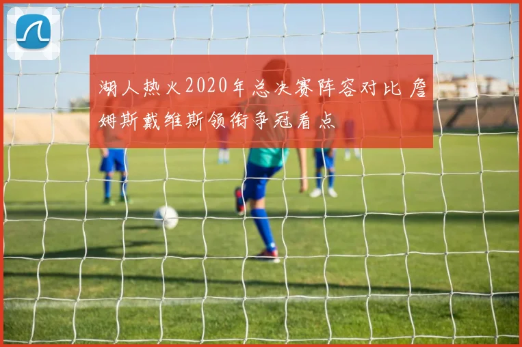 湖人热火2020年总决赛阵容对比 詹姆斯戴维斯领衔争冠看点