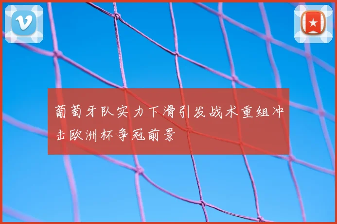 葡萄牙队实力下滑引发战术重组冲击欧洲杯争冠前景