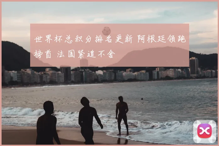 世界杯总积分排名更新 阿根廷领跑榜首 法国紧追不舍