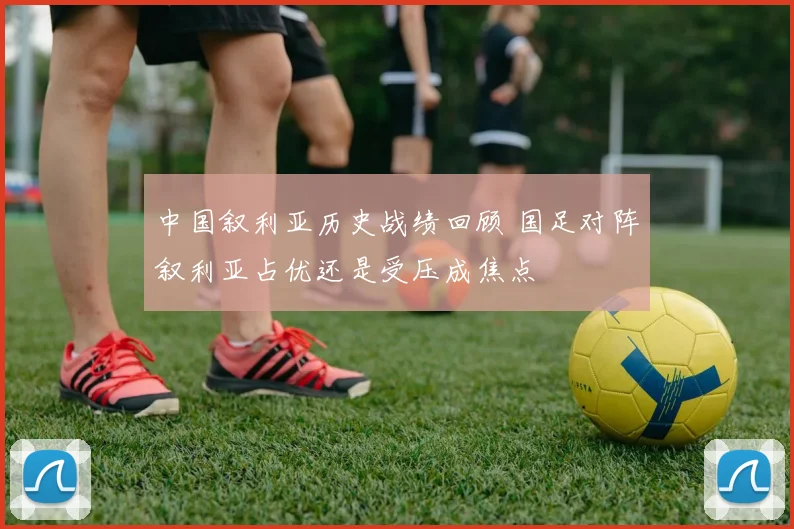 中国叙利亚历史战绩回顾 国足对阵叙利亚占优还是受压成焦点