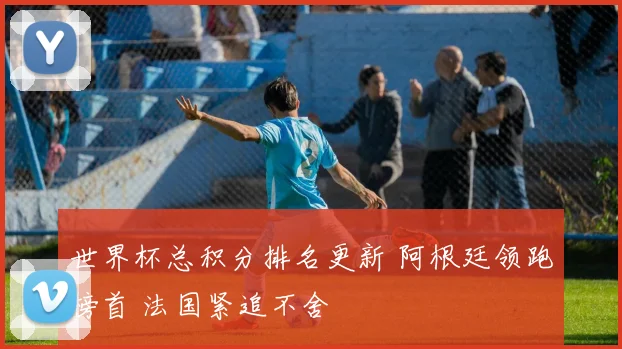世界杯总积分排名更新 阿根廷领跑榜首 法国紧追不舍