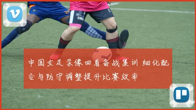 中国女足录像回看备战集训 细化配合与防守调整提升比赛效率
