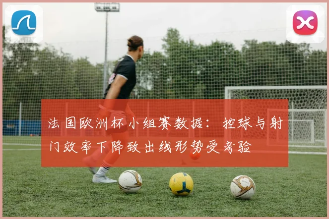 法国欧洲杯小组赛数据:控球与射门效率下降致出线形势受考验