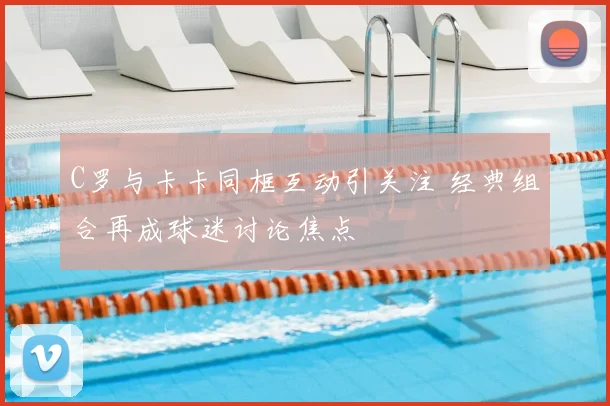 C罗与卡卡同框互动引关注 经典组合再成球迷讨论焦点