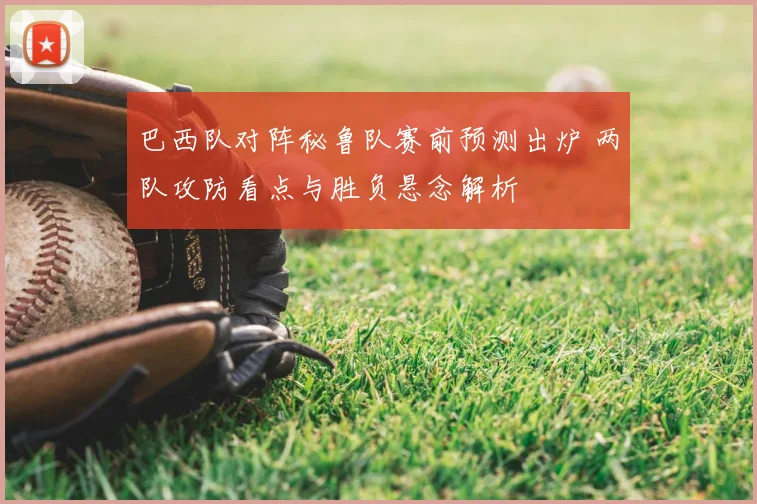 巴西队对阵秘鲁队赛前预测出炉 两队攻防看点与胜负悬念解析