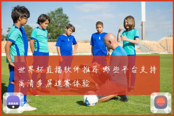 世界杯直播软件推荐 哪些平台支持高清多屏追赛体验