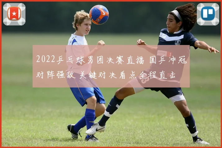 2022乒乓球男团决赛直播 国乒冲冠对阵强敌 关键对决看点全程直击