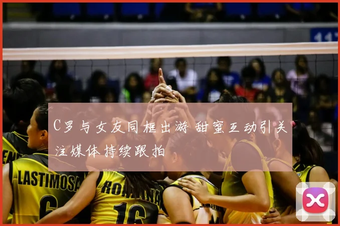 C罗与女友同框出游 甜蜜互动引关注媒体持续跟拍