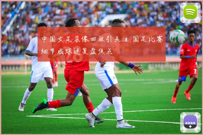 中国女足录像回放引关注 国足比赛细节成球迷复盘焦点