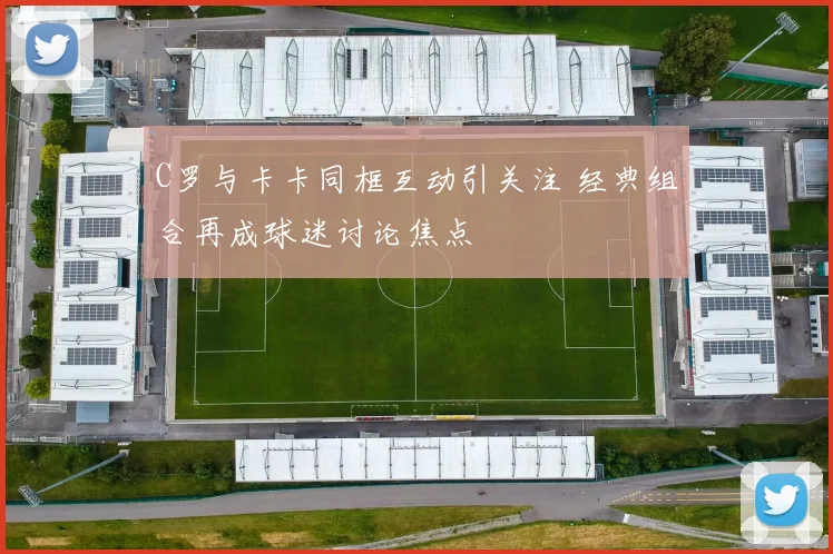 C罗与卡卡同框互动引关注 经典组合再成球迷讨论焦点