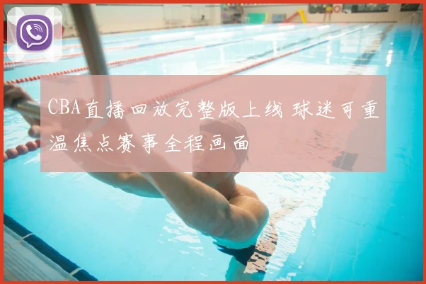 CBA直播回放完整版上线 球迷可重温焦点赛事全程画面
