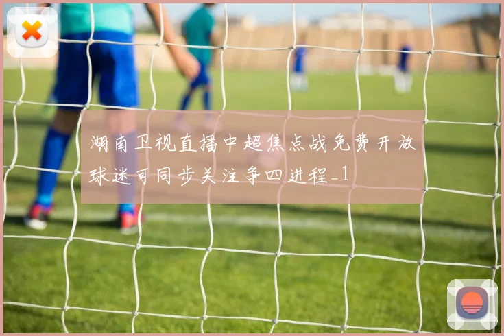 湖南卫视直播中超焦点战免费开放球迷可同步关注争四进程_1