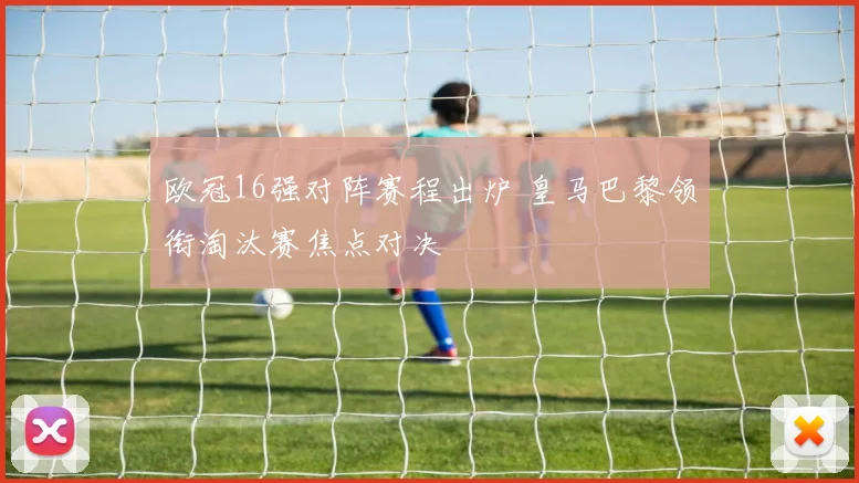 欧冠16强对阵赛程出炉 皇马巴黎领衔淘汰赛焦点对决