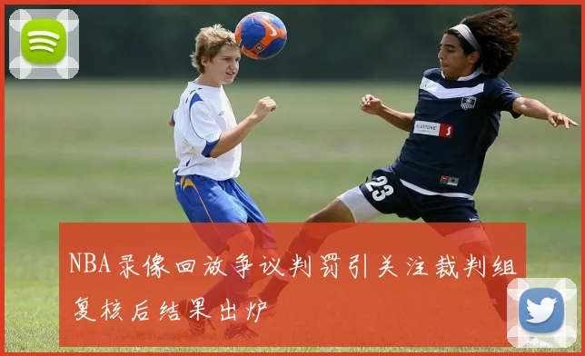 NBA录像回放争议判罚引关注裁判组复核后结果出炉