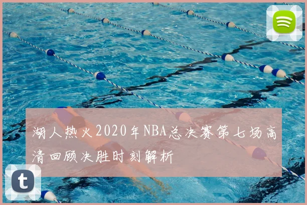 湖人热火2020年NBA总决赛第七场高清回顾决胜时刻解析