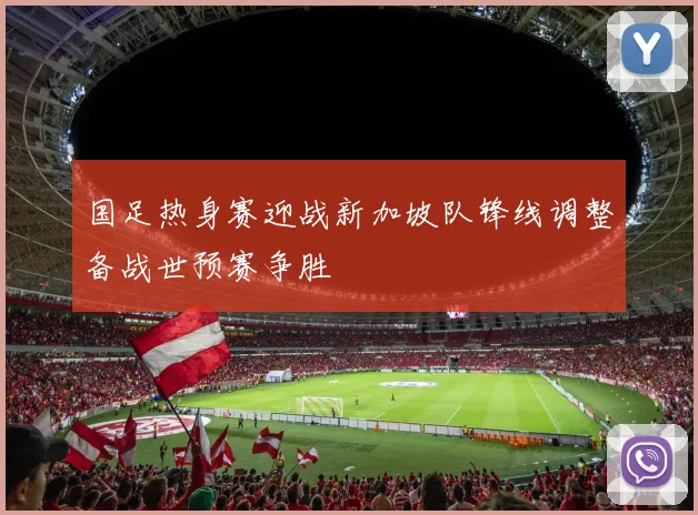 国足热身赛迎战新加坡队锋线调整备战世预赛争胜