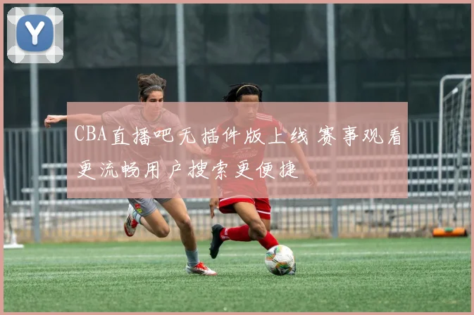 CBA直播吧无插件版上线 赛事观看更流畅用户搜索更便捷