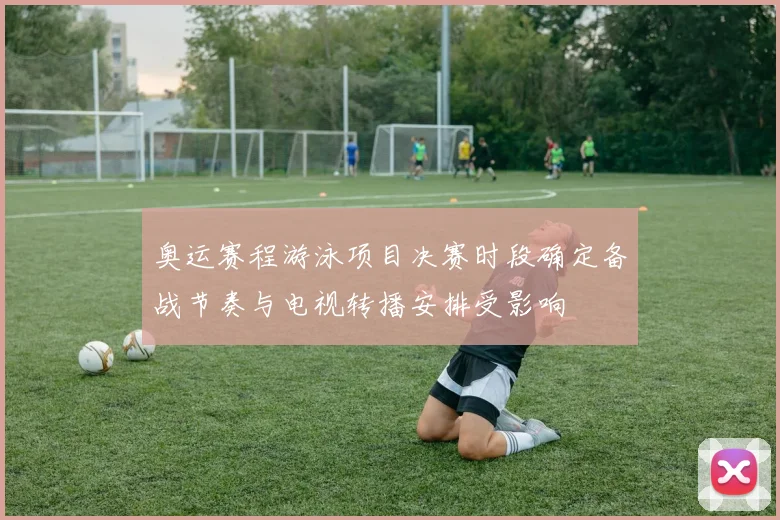 奥运赛程游泳项目决赛时段确定备战节奏与电视转播安排受影响