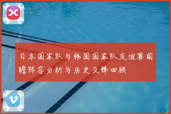 日本国家队与韩国国家队友谊赛前瞻阵容分析与历史交锋回顾
