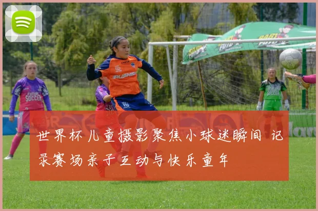 世界杯儿童摄影聚焦小球迷瞬间 记录赛场亲子互动与快乐童年