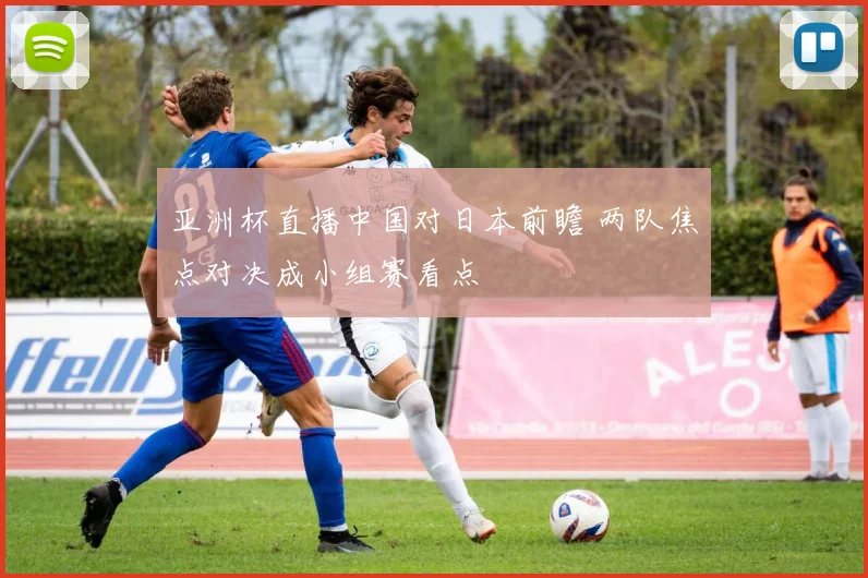 亚洲杯直播中国对日本前瞻 两队焦点对决成小组赛看点