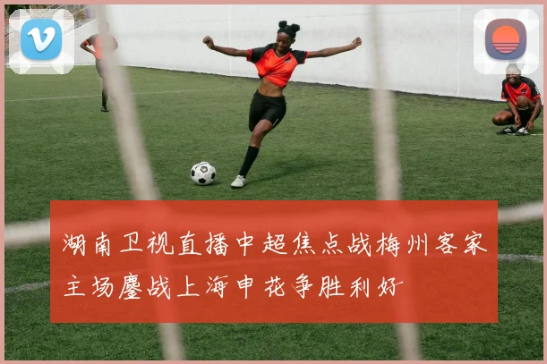 湖南卫视直播中超焦点战梅州客家主场鏖战上海申花争胜利好