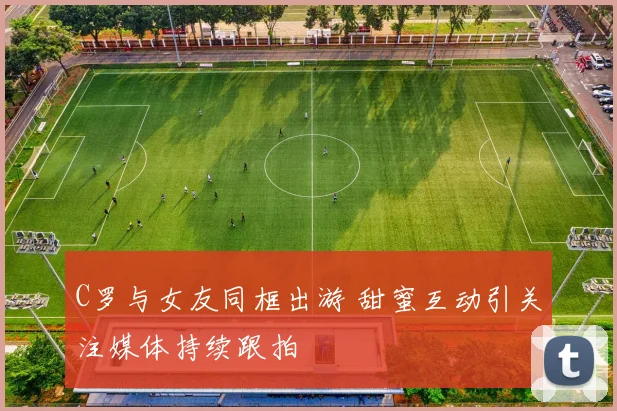 C罗与女友同框出游 甜蜜互动引关注媒体持续跟拍