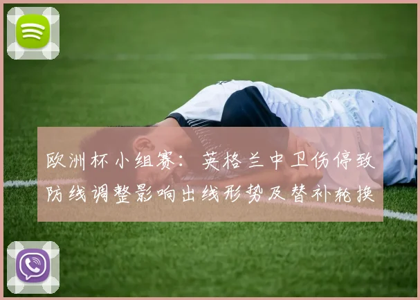 欧洲杯小组赛：英格兰中卫伤停致防线调整影响出线形势及替补轮换看点