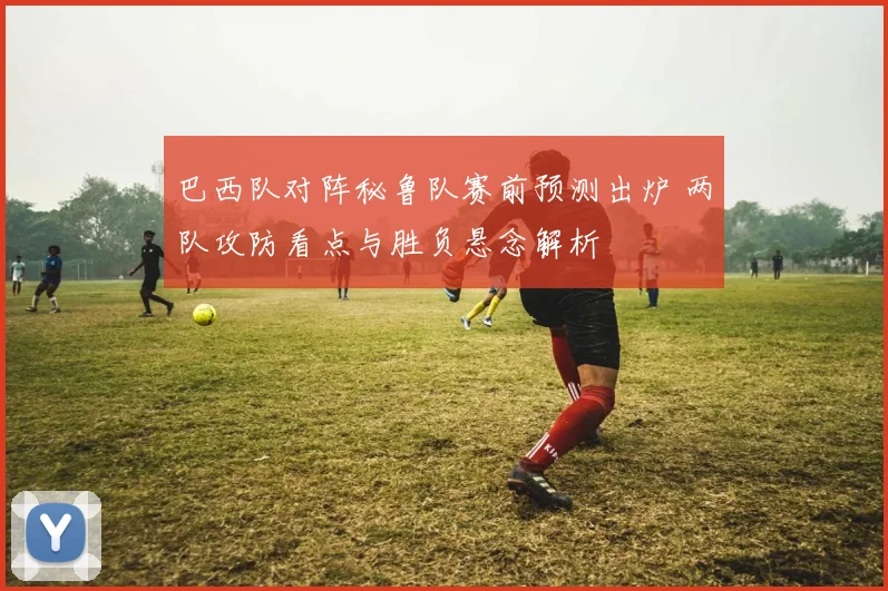 巴西队对阵秘鲁队赛前预测出炉 两队攻防看点与胜负悬念解析