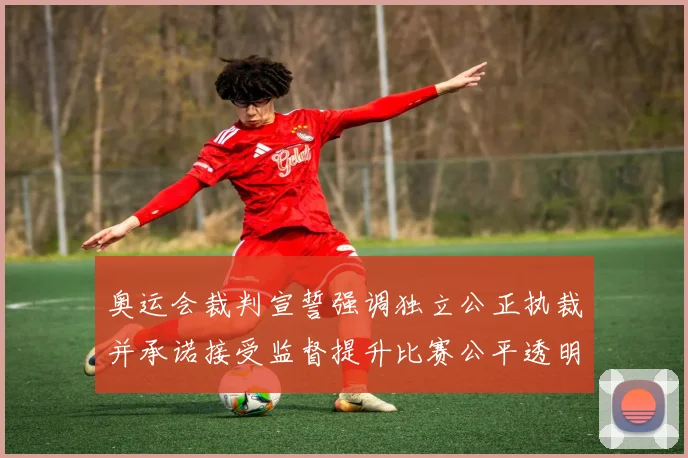 奥运会裁判宣誓强调独立公正执裁并承诺接受监督提升比赛公平透明度