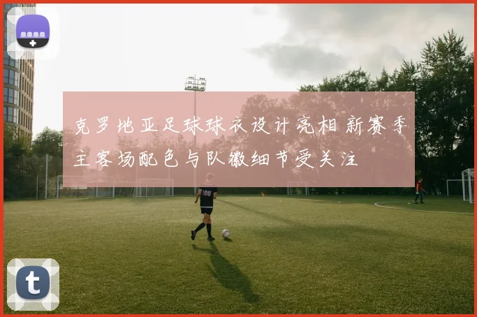 克罗地亚足球球衣设计亮相 新赛季主客场配色与队徽细节受关注