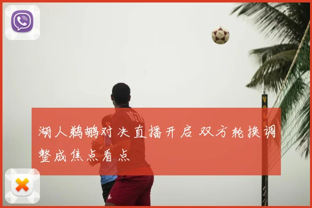 湖人鹈鹕对决直播开启 双方轮换调整成焦点看点