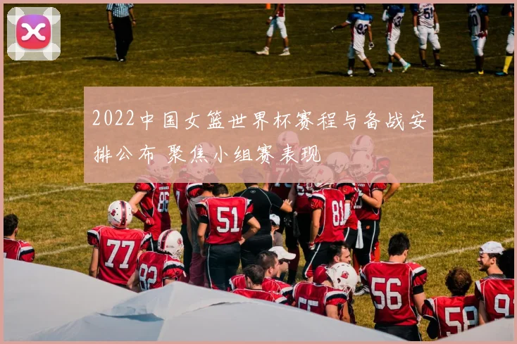 2022中国女篮世界杯赛程与备战安排公布 聚焦小组赛表现