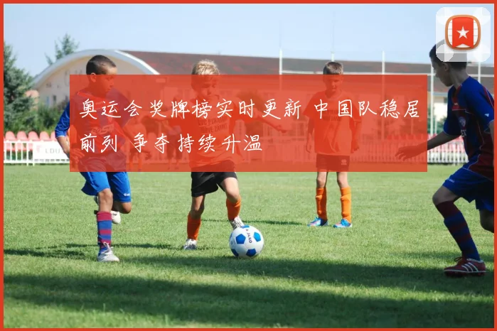 奥运会奖牌榜实时更新 中国队稳居前列 争夺持续升温